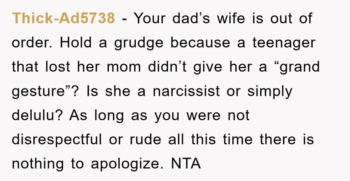 Thick-Ad5738 − Your dad’s wife is out of order. Hold a grudge because a teenager that lost her mom didn’t give her a “grand gesture”? Is she a narcissist or...