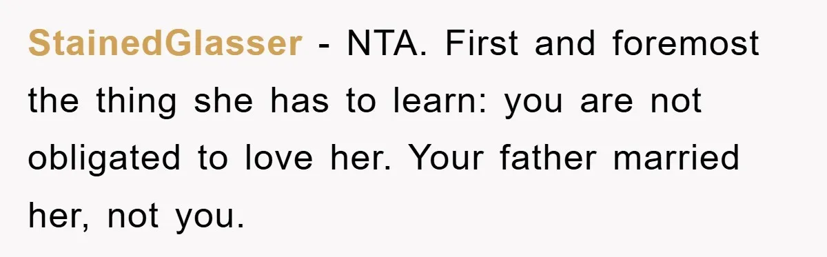 StainedGlasser − NTA. First and foremost the thing she has to learn: you are not obligated to love her. Your father married her, not you.