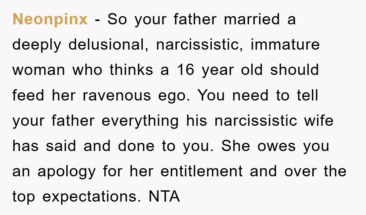 Neonpinx − So your father married a deeply delusional, narcissistic, immature woman who thinks a 16 year old should feed her ravenous ego. You need to tell your father everything...