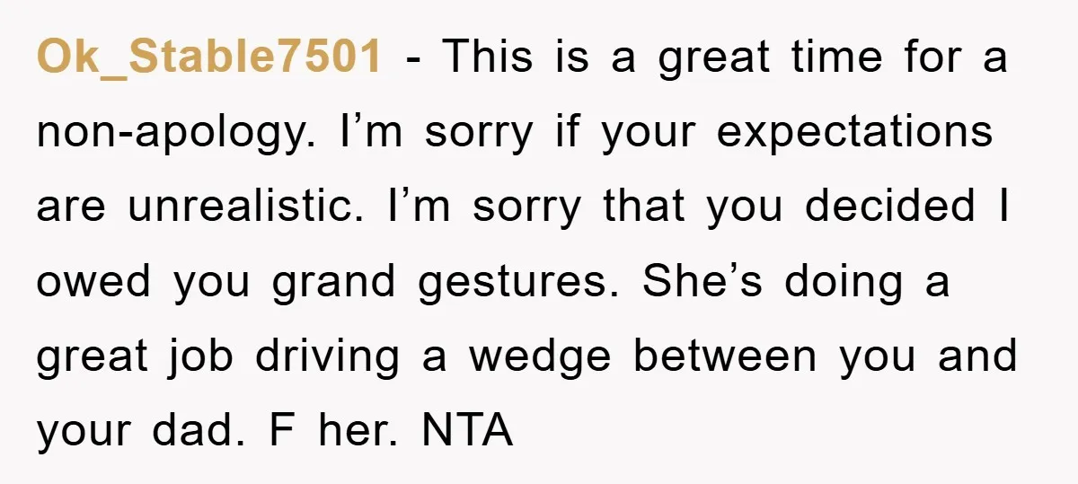 Ok_Stable7501 − This is a great time for a non-apology. I’m sorry if your expectations are unrealistic. I’m sorry that you decided I owed you grand gestures. She’s doing a...