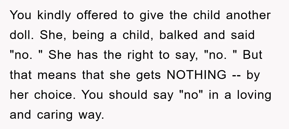 You kindly offered to give the child another doll. She, being a child, balked and said "no. " She has the right to say, "no. " But that means that...
