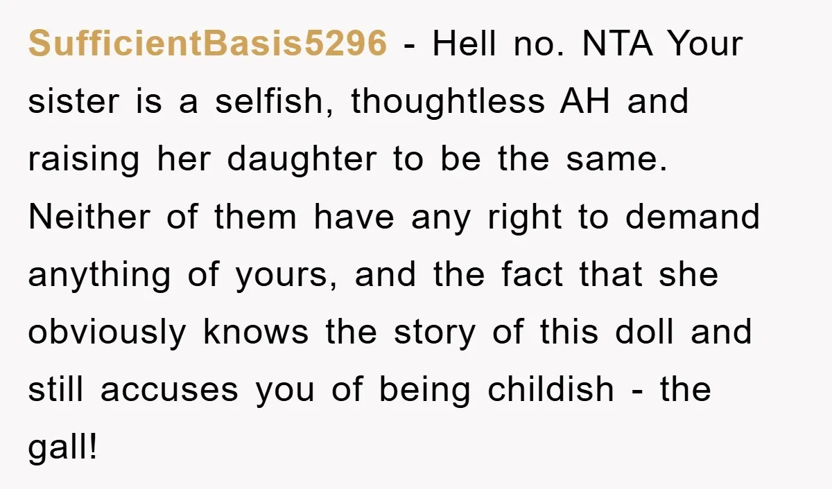 SufficientBasis5296 − Hell no. NTA Your sister is a selfish, thoughtless AH and raising her daughter to be the same. Neither of them have any right to demand anything of...