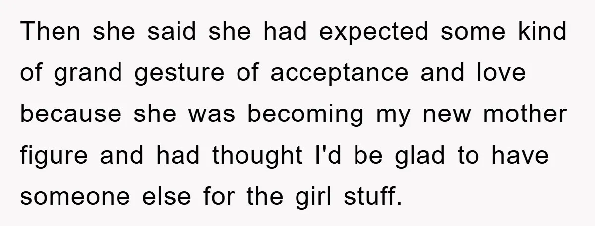 Then she said she had expected some kind of grand gesture of acceptance and love because she was becoming my new mother figure and had thought I'd be glad to...
