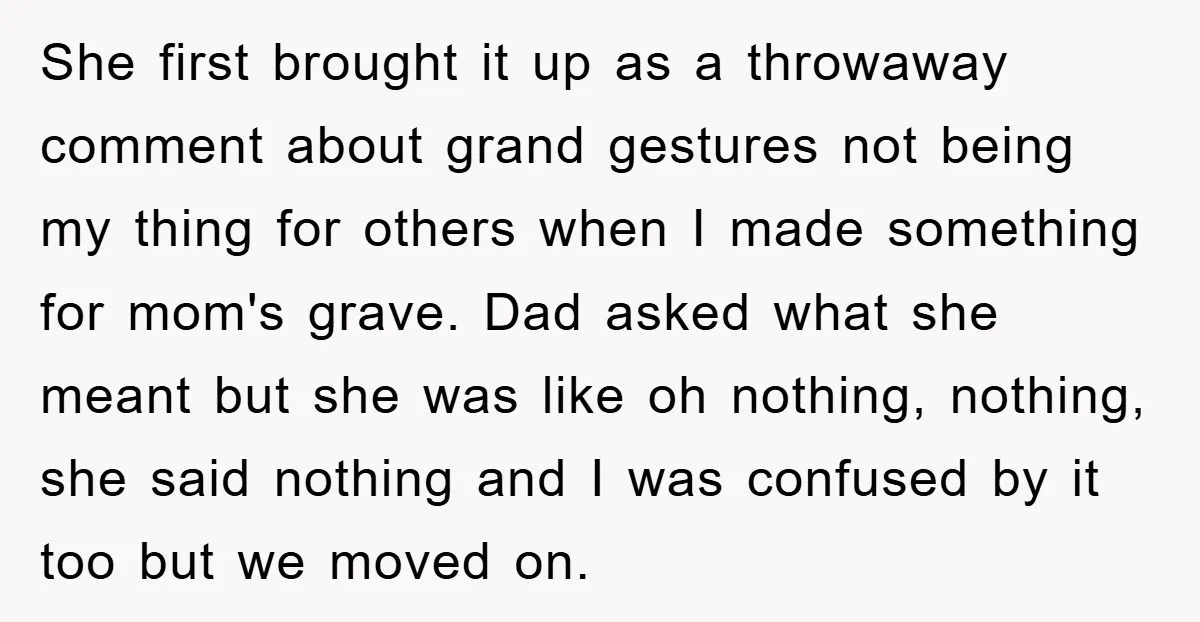 She first brought it up as a throwaway comment about grand gestures not being my thing for others when I made something for mom's grave. Dad asked what she meant...