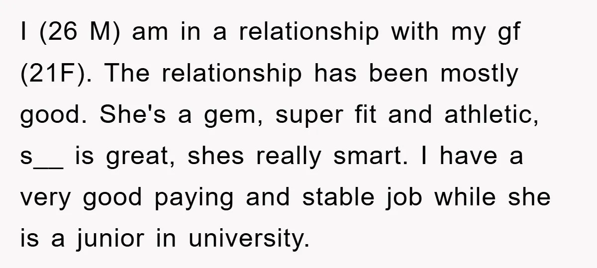 I (26 M) am in a relationship with my gf (21F). The relationship has been mostly good. She's a gem, super fit and athletic, s__ is great, shes really smart....