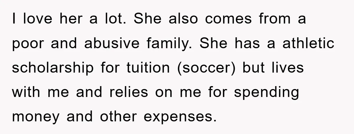 I love her a lot. She also comes from a poor and abusive family. She has a athletic scholarship for tuition (soccer) but lives with me and relies on me...