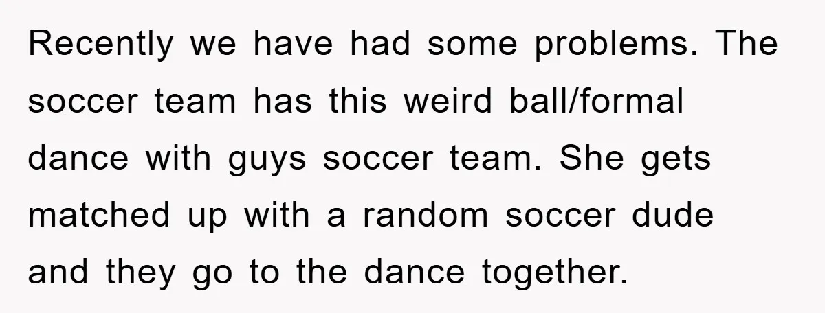 Recently we have had some problems. The soccer team has this weird ball/formal dance with guys soccer team. She gets matched up with a random soccer dude and they go...