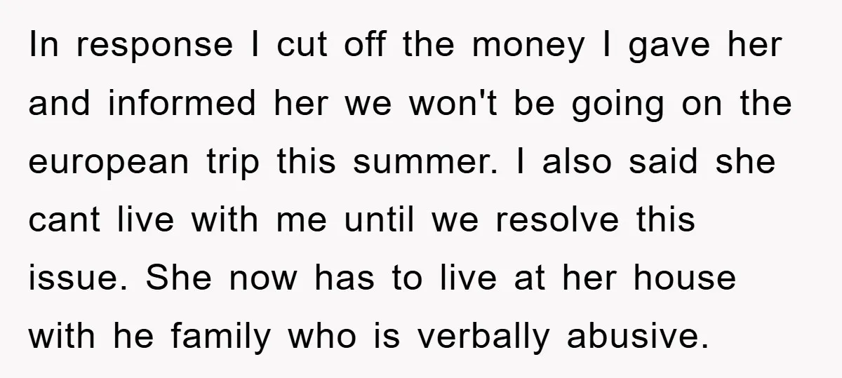 In response I cut off the money I gave her and informed her we won't be going on the european trip this summer. I also said she cant live with...