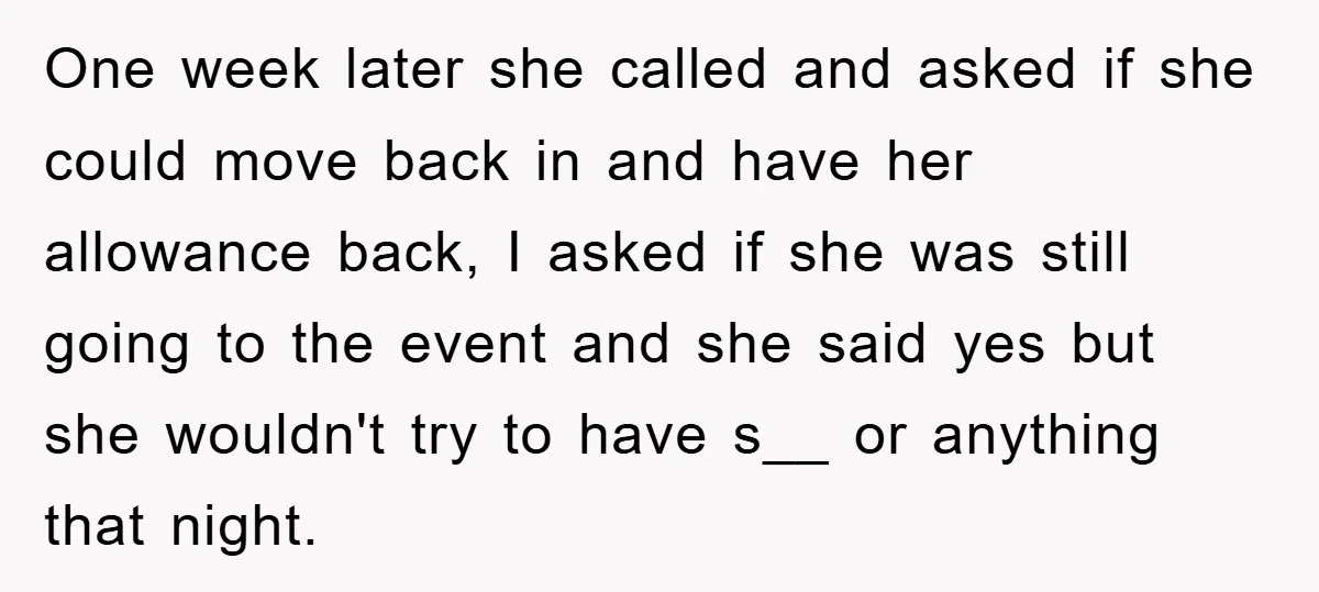One week later she called and asked if she could move back in and have her allowance back, I asked if she was still going to the event and she...