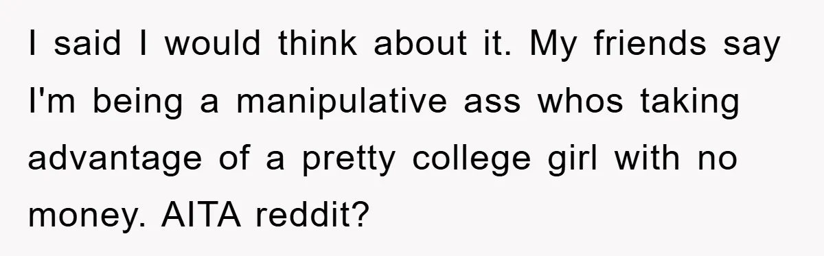 I said I would think about it. My friends say I'm being a manipulative ass whos taking advantage of a pretty college girl with no money. AITA reddit?