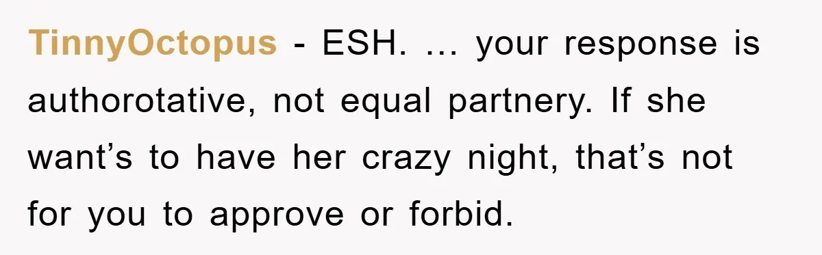 TinnyOctopus − ESH. … your response is authorotative, not equal partnery. If she want’s to have her crazy night, that’s not for you to approve or forbid.