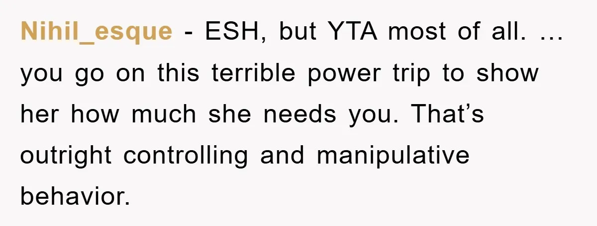Nihil_esque − ESH, but YTA most of all. … you go on this terrible power trip to show her how much she needs you. That’s outright controlling and manipulative behavior.