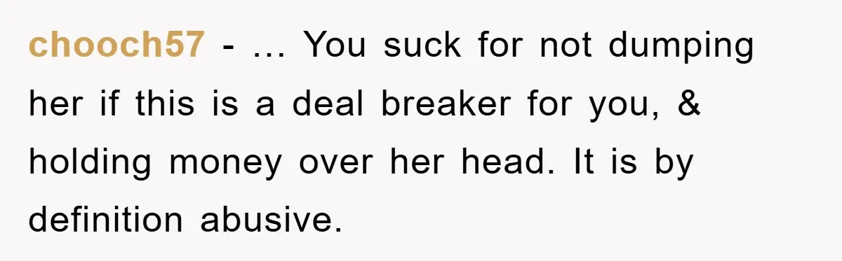 chooch57 − … You suck for not dumping her if this is a deal breaker for you, & holding money over her head. It is by definition abusive.