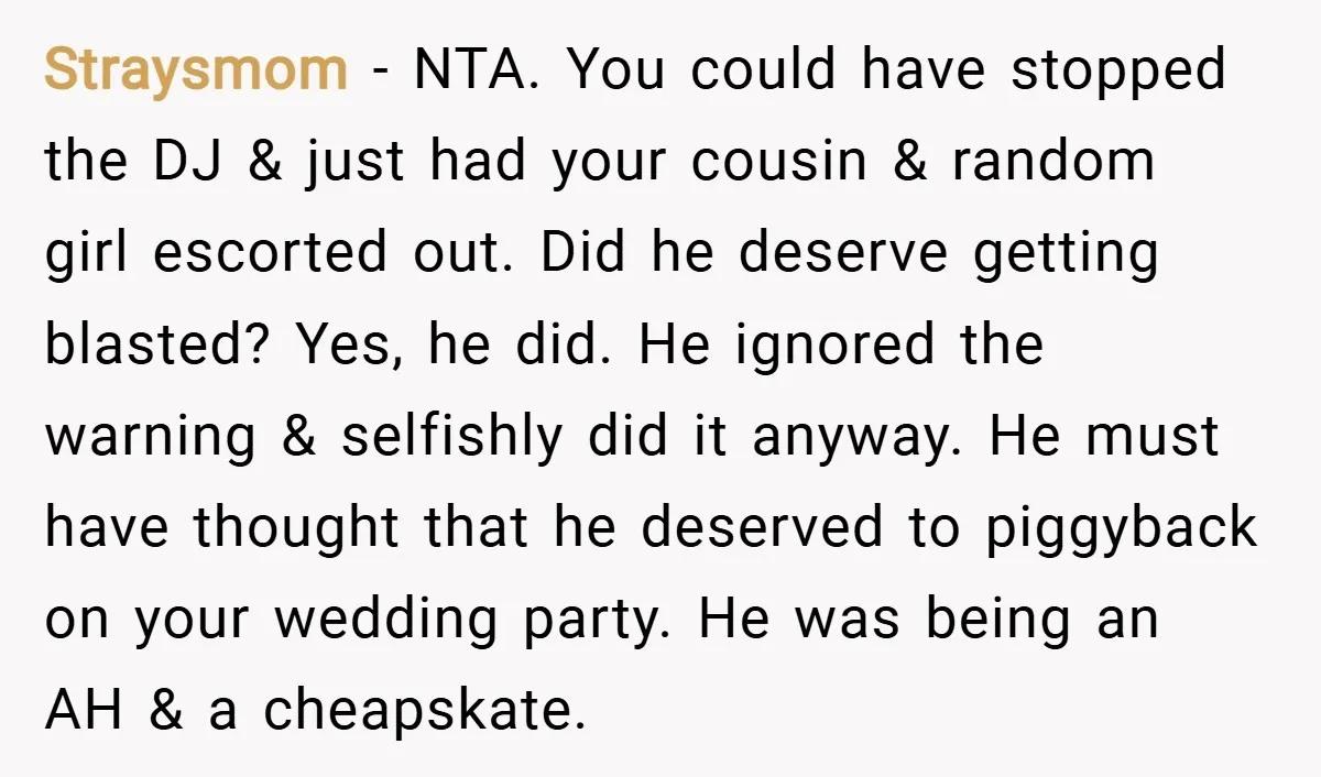 Straysmom − NTA. You could have stopped the DJ & just had your cousin & random girl escorted out. Did he deserve getting blasted? Yes, he did. He ignored the...