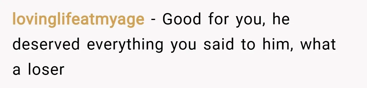 lovinglifeatmyage − Good for you, he deserved everything you said to him, what a loser
