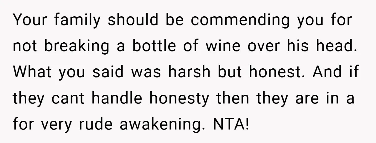 Your family should be commending you for not breaking a bottle of wine over his head. What you said was harsh but honest. And if they cant handle honesty then...