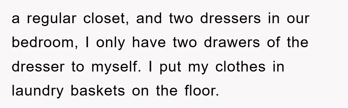 a regular closet, and two dressers in our bedroom, I only have two drawers of the dresser to myself. I put my clothes in laundry baskets on the floor.