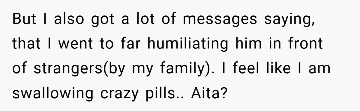 But I also got a lot of messages saying, that I went to far humiliating him in front of strangers(by my family). I feel like I am swallowing crazy pills.....
