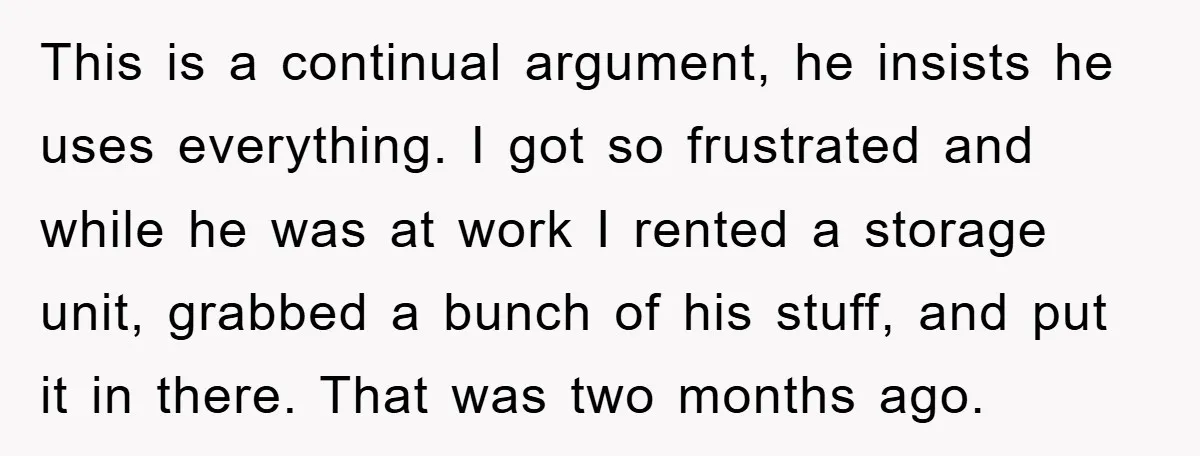 This is a continual argument, he insists he uses everything. I got so frustrated and while he was at work I rented a storage unit, grabbed a bunch of his...