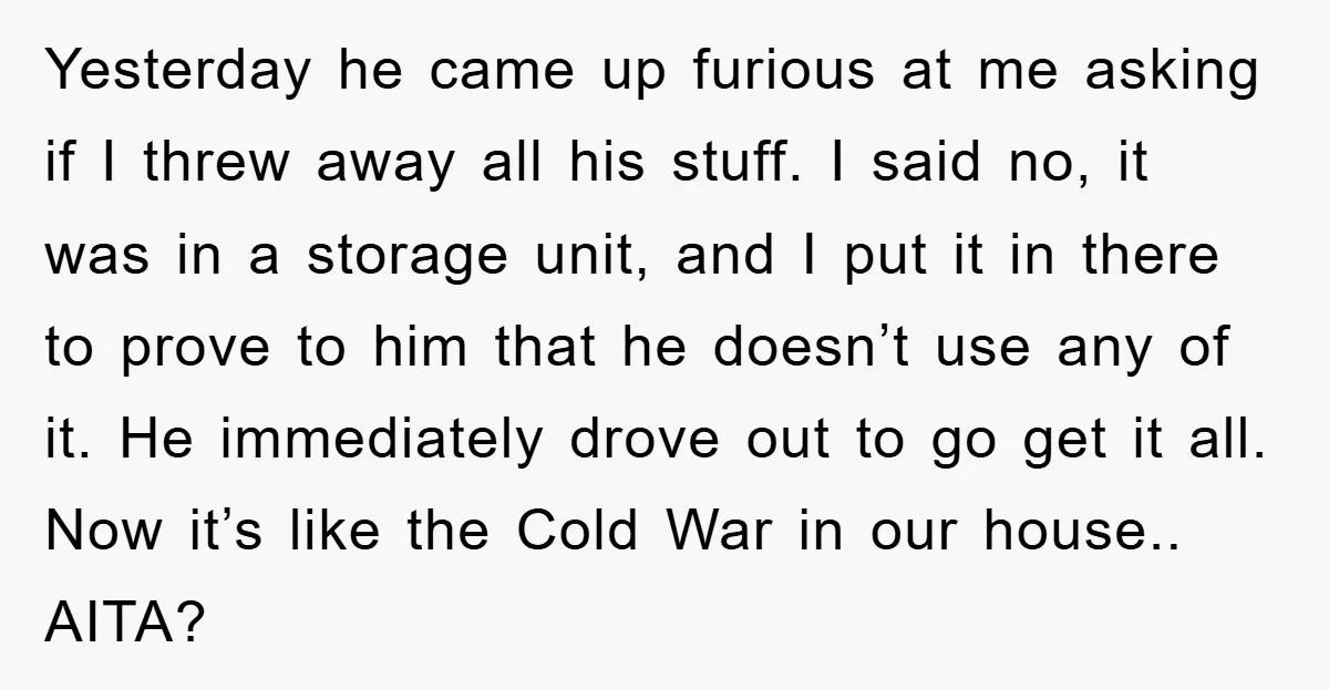 Yesterday he came up furious at me asking if I threw away all his stuff. I said no, it was in a storage unit, and I put it in there...