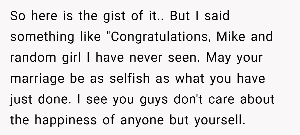 So here is the gist of it.. But I said something like "Congratulations, Mike and random girl I have never seen. May your marriage be as selfish as what you...