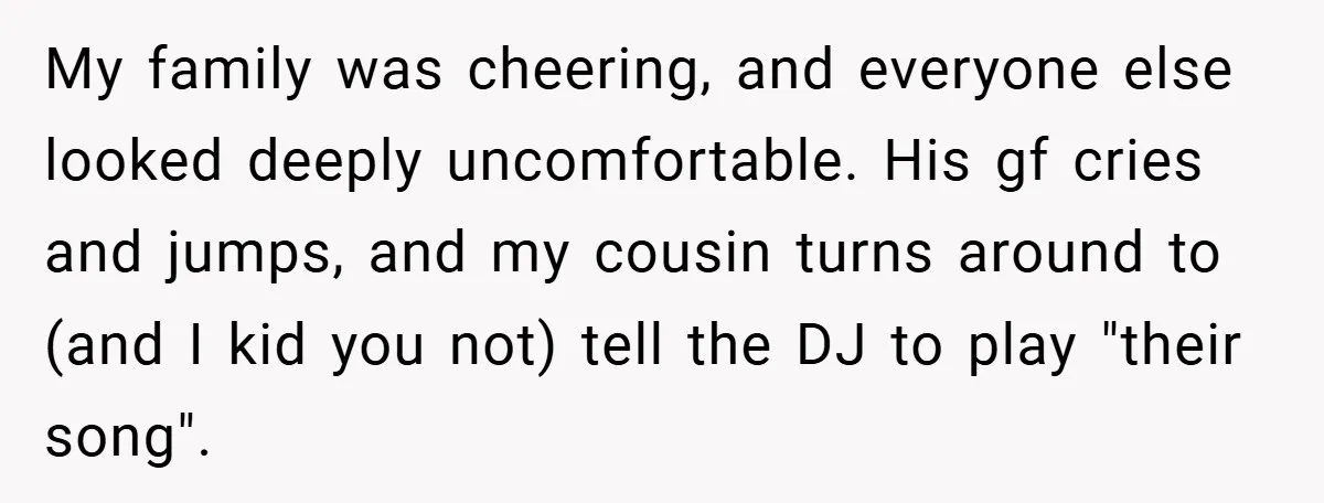 My family was cheering, and everyone else looked deeply uncomfortable. His gf cries and jumps, and my cousin turns around to (and I kid you not) tell the DJ to...
