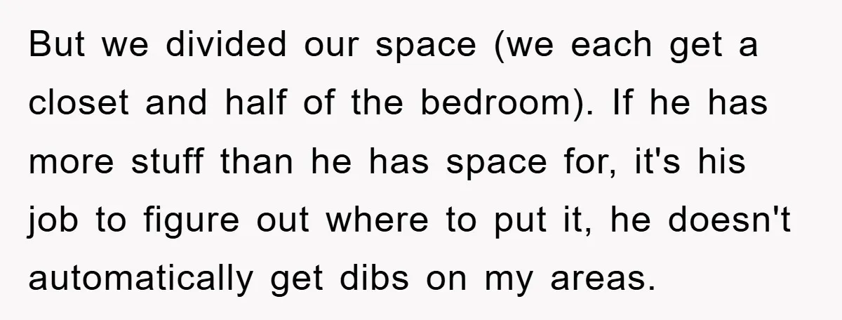 But we divided our space (we each get a closet and half of the bedroom). If he has more stuff than he has space for, it's his job to figure...