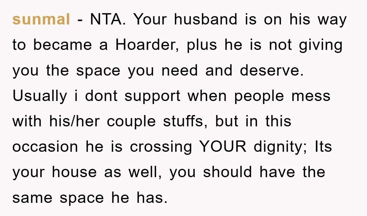sunmal - NTA. Your husband is on his way to became a Hoarder, plus he is not giving you the space you need and deserve. Usually i dont support when...