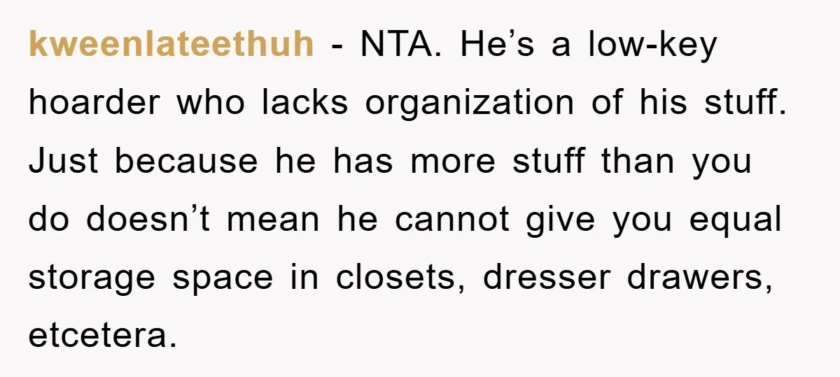 kweenlateethuh - NTA. He’s a low-key hoarder who lacks organization of his stuff. Just because he has more stuff than you do doesn’t mean he cannot give you equal storage...