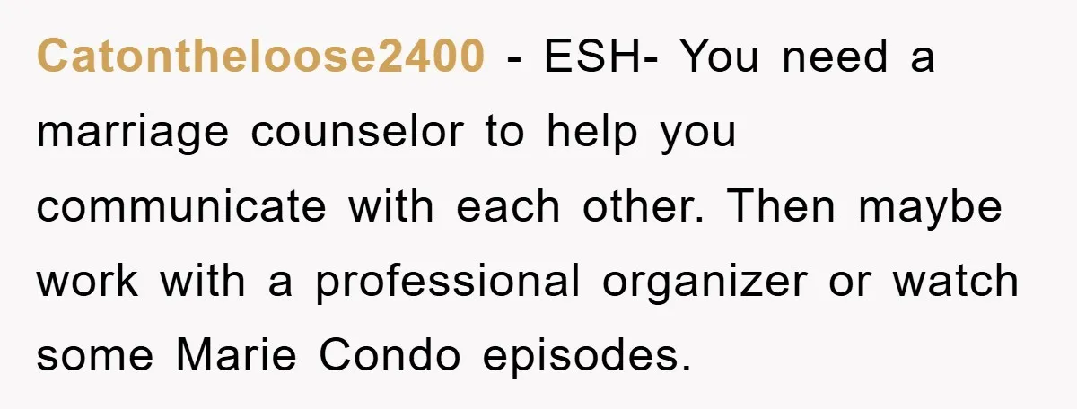 Catontheloose2400 - ESH- You need a marriage counselor to help you communicate with each other. Then maybe work with a professional organizer or watch some Marie Condo episodes.