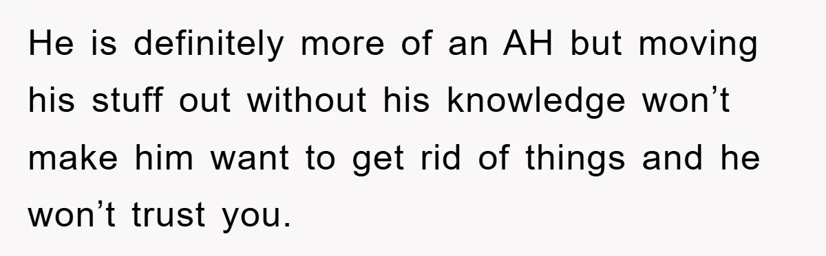 He is definitely more of an AH but moving his stuff out without his knowledge won’t make him want to get rid of things and he won’t trust you.