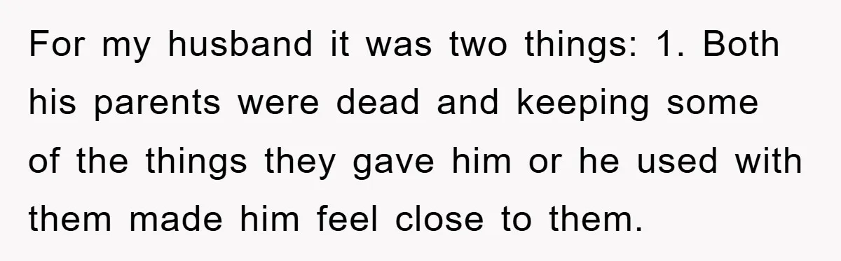For my husband it was two things: 1. Both his parents were dead and keeping some of the things they gave him or he used with them made him feel...