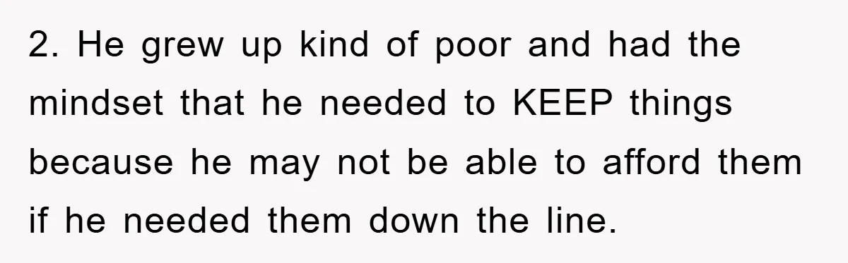 2. He grew up kind of poor and had the mindset that he needed to KEEP things because he may not be able to afford them if he needed them...