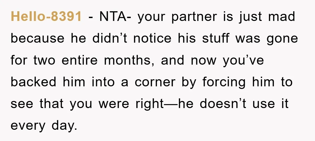 Hello-8391 - NTA- your partner is just mad because he didn’t notice his stuff was gone for two entire months, and now you’ve backed him into a corner by forcing...