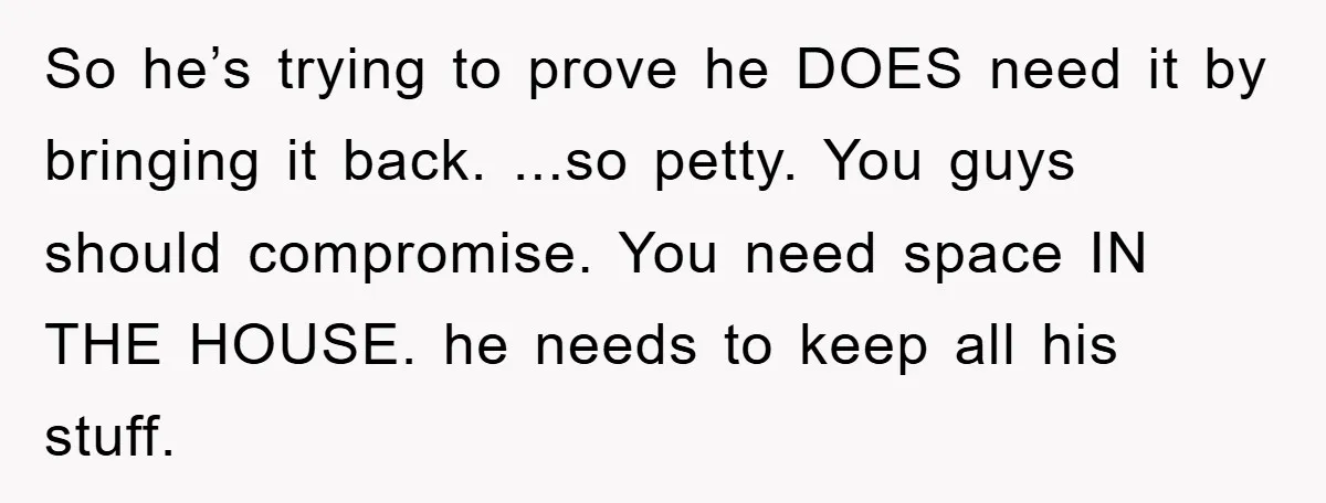 So he’s trying to prove he DOES need it by bringing it back. ...so petty. You guys should compromise. You need space IN THE HOUSE. he needs to keep all...
