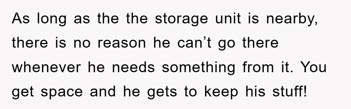 As long as the the storage unit is nearby, there is no reason he can’t go there whenever he needs something from it. You get space and he gets to...