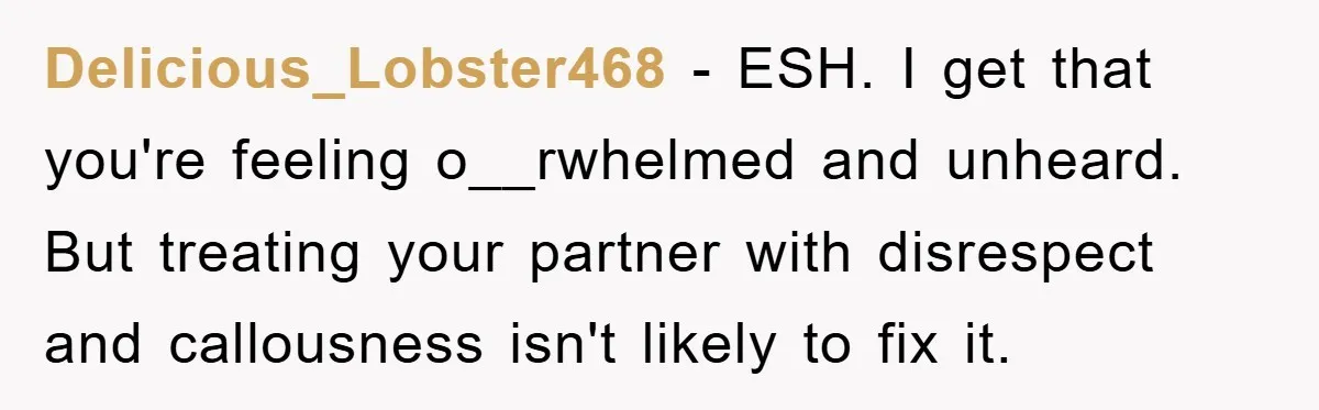 Delicious_Lobster468 - ESH. I get that you're feeling o__rwhelmed and unheard. But treating your partner with disrespect and callousness isn't likely to fix it.
