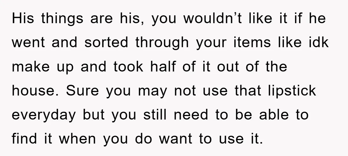His things are his, you wouldn’t like it if he went and sorted through your items like idk make up and took half of it out of the house. Sure...