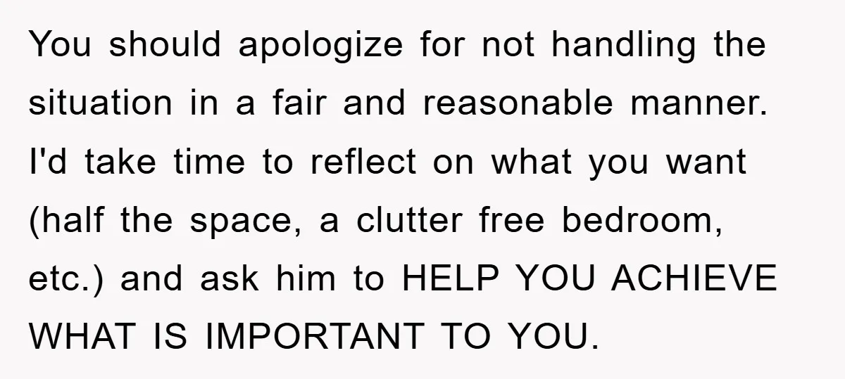 You should apologize for not handling the situation in a fair and reasonable manner. I'd take time to reflect on what you want (half the space, a clutter free bedroom,...