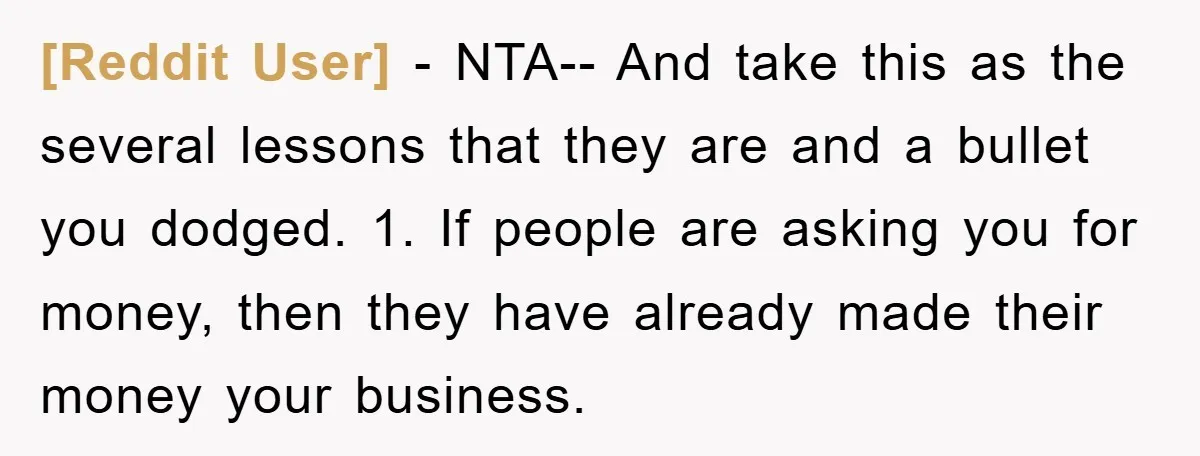 [Reddit User] − NTA-- And take this as the several lessons that they are and a bullet you dodged. 1. If people are asking you for money, then they have...