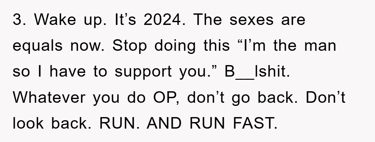 3. Wake up. It’s 2024. The sexes are equals now. Stop doing this “I’m the man so I have to support you.” B__lshit. Whatever you do OP, don’t go back....
