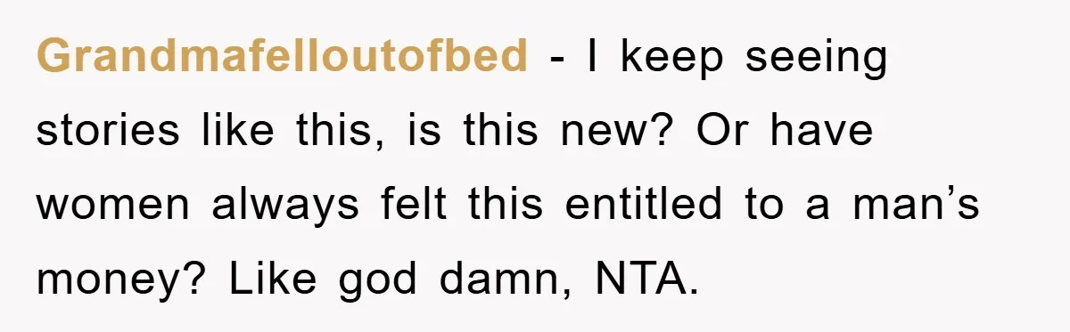 Grandmafelloutofbed − I keep seeing stories like this, is this new? Or have women always felt this entitled to a man’s money? Like god damn, NTA.