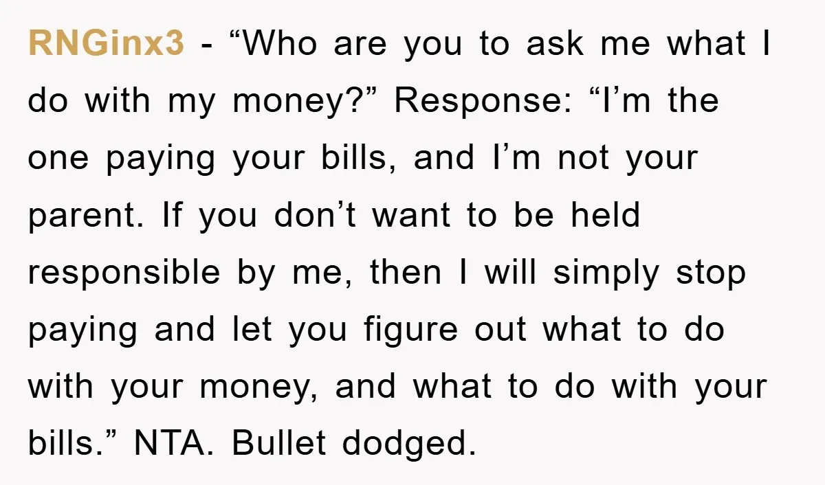 RNGinx3 − “Who are you to ask me what I do with my money?” Response: “I’m the one paying your bills, and I’m not your parent. If you don’t want...