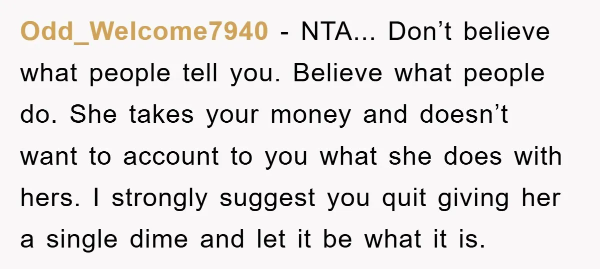 Odd_Welcome7940 − NTA... Don’t believe what people tell you. Believe what people do. She takes your money and doesn’t want to account to you what she does with hers. I...