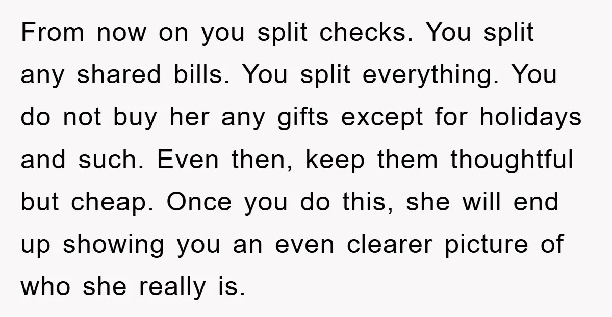 From now on you split checks. You split any shared bills. You split everything. You do not buy her any gifts except for holidays and such. Even then, keep them...