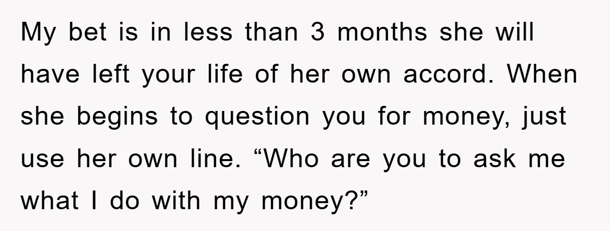 My bet is in less than 3 months she will have left your life of her own accord. When she begins to question you for money, just use her own...