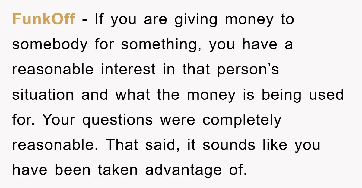 FunkOff − If you are giving money to somebody for something, you have a reasonable interest in that person’s situation and what the money is being used for. Your questions...