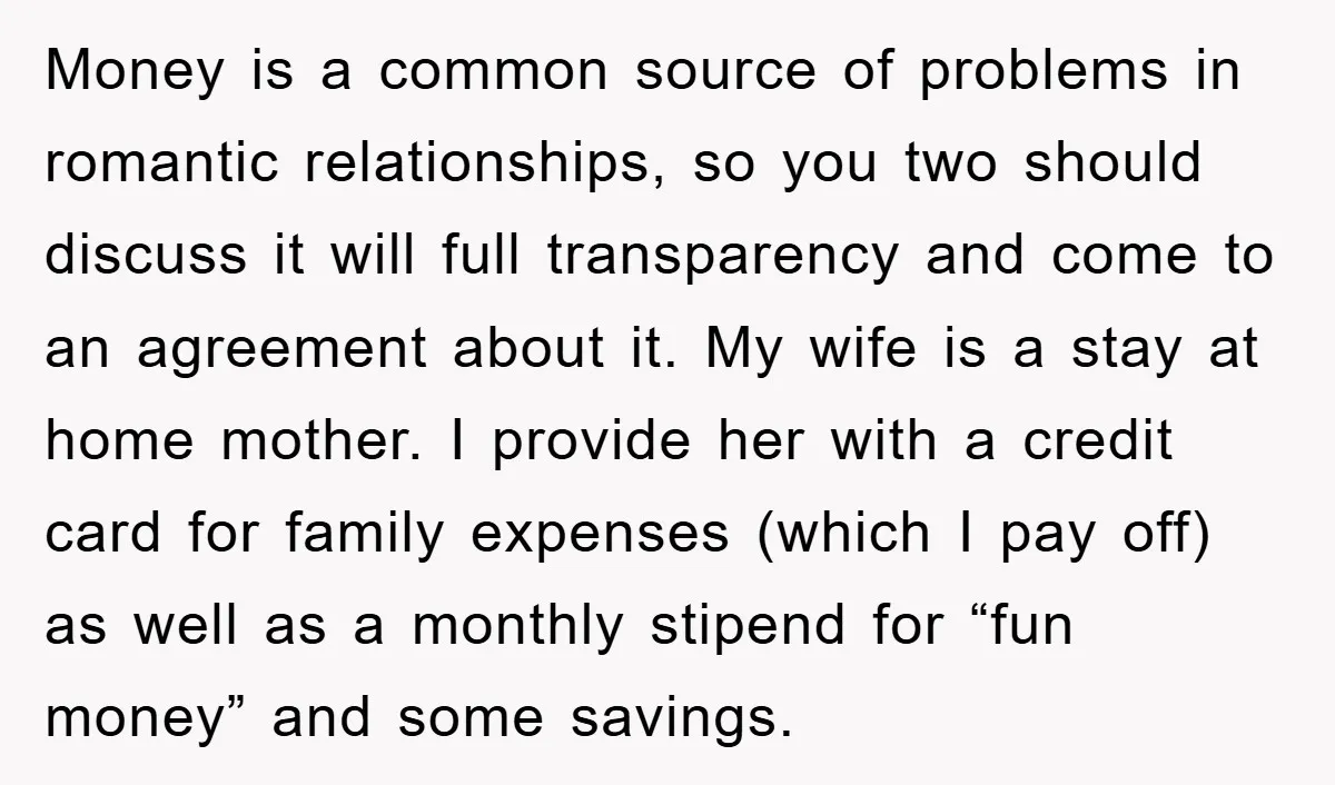 Money is a common source of problems in romantic relationships, so you two should discuss it will full transparency and come to an agreement about it. My wife is a...
