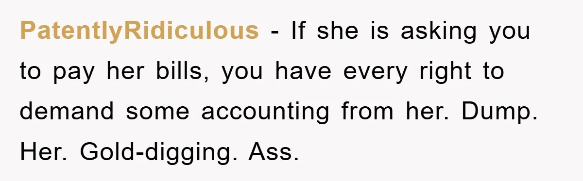 PatentlyRidiculous − If she is asking you to pay her bills, you have every right to demand some accounting from her. Dump. Her. Gold-digging. Ass.