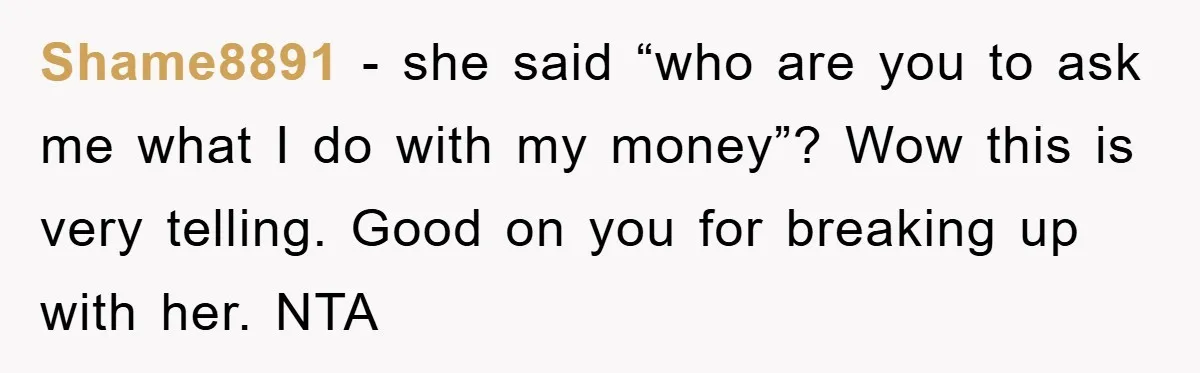Shame8891 − she said “who are you to ask me what I do with my money”? Wow this is very telling. Good on you for breaking up with her. NTA